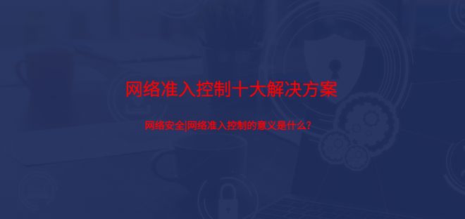 网络安全网络准入控制的意义是什么？准入控制十大解决方案(图1)
